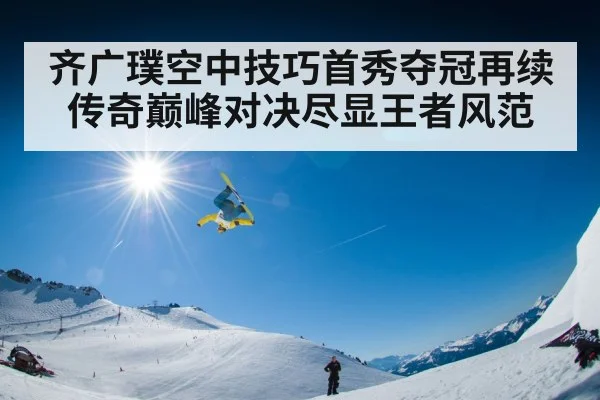 齐广璞空中技巧首秀夺冠再续传奇巅峰对决尽显王者风范